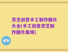 灵芝创意手工制作图片大全(手工创意灵芝制作图片集锦)