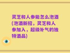 灵芝和人参能怎么泡酒(泡酒新招，灵芝和人参加入，超级补气的独特酒品)