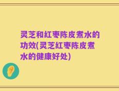灵芝和红枣陈皮煮水的功效(灵芝红枣陈皮煮水的健康好处)