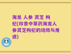 海龙 人参 灵芝 枸杞(珍贵中草药海龙人参灵芝枸杞的功效与用途)