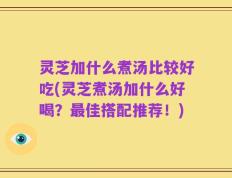 灵芝加什么煮汤比较好吃(灵芝煮汤加什么好喝？最佳搭配推荐！)