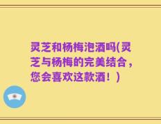 灵芝和杨梅泡酒吗(灵芝与杨梅的完美结合，您会喜欢这款酒！)