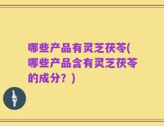 哪些产品有灵芝茯苓(哪些产品含有灵芝茯苓的成分？)