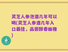 灵芝人参泡酒几年可以喝(灵芝人参酒几年入口最佳，品尝醇香幽雅)