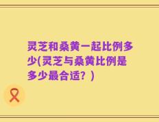 灵芝和桑黄一起比例多少(灵芝与桑黄比例是多少最合适？)
