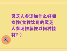 灵芝人参汤加什么好呢女性(女性饮用的灵芝人参汤推荐佐以何种佳材？)