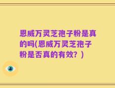 恩威万灵芝孢子粉是真的吗(恩威万灵芝孢子粉是否真的有效？)