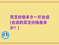 灵芝价格多少一斤合适(合适的灵芝价格是多少？)