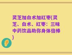 灵芝加白术加红枣(灵芝、白术、红枣：三味中药饮品助你身体倍棒)
