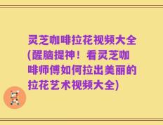 灵芝咖啡拉花视频大全(醒脑提神！看灵芝咖啡师傅如何拉出美丽的拉花艺术视频大全)