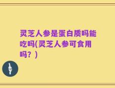 灵芝人参是蛋白质吗能吃吗(灵芝人参可食用吗？)
