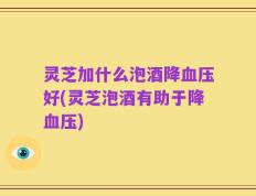 灵芝加什么泡酒降血压好(灵芝泡酒有助于降血压)
