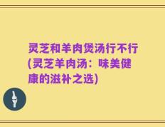 灵芝和羊肉煲汤行不行(灵芝羊肉汤：味美健康的滋补之选)
