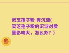 灵芝孢子粉 有沉淀(灵芝孢子粉的沉淀对质量影响大，怎么办？)