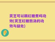 灵芝可以跟红糖煮吗功效(灵芝红糖熬汤的功效与益处)