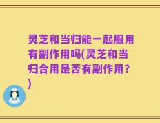 灵芝和当归能一起服用有副作用吗(灵芝和当归合用是否有副作用？)