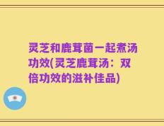 灵芝和鹿茸菌一起煮汤功效(灵芝鹿茸汤：双倍功效的滋补佳品)