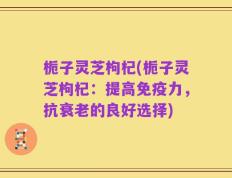 栀子灵芝枸杞(栀子灵芝枸杞：提高免疫力，抗衰老的良好选择)