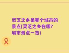 灵芝之乡是哪个城市的景点(灵芝之乡在哪？城市景点一览)