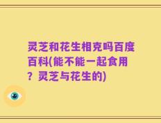 灵芝和花生相克吗百度百科(能不能一起食用？灵芝与花生的)