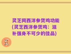 灵芝同西洋参煲鸡功能(灵芝西洋参煲鸡：滋补强身不可少的佳品)