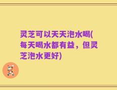 灵芝可以天天泡水喝(每天喝水都有益，但灵芝泡水更好)