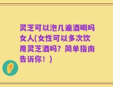 灵芝可以泡几遍酒喝吗女人(女性可以多次饮用灵芝酒吗？简单指南告诉你！)