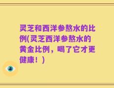 灵芝和西洋参熬水的比例(灵芝西洋参熬水的黄金比例，喝了它才更健康！)