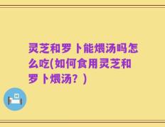 灵芝和罗卜能煨汤吗怎么吃(如何食用灵芝和罗卜煨汤？)
