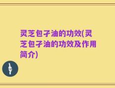 灵芝包孑油的功效(灵芝包孑油的功效及作用简介)
