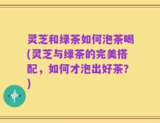 灵芝和绿茶如何泡茶喝(灵芝与绿茶的完美搭配，如何才泡出好茶？)