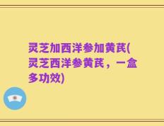 灵芝加西洋参加黄芪(灵芝西洋参黄芪，一盒多功效)