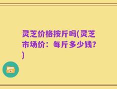 灵芝价格按斤吗(灵芝市场价：每斤多少钱？)