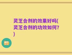 灵芝合剂的效果好吗(灵芝合剂的功效如何？)