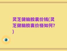 灵芝健脑胶囊价钱(灵芝健脑胶囊价格如何？)
