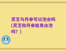 灵芝与丹参可以泡水吗(灵芝和丹参能用水泡吗？)
