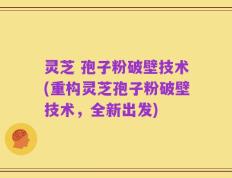 灵芝 孢子粉破壁技术(重构灵芝孢子粉破壁技术，全新出发)