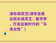 津市胡灵芝(津市首席女院长胡灵芝：医学梦，行走在新时代的“头条女性”)
