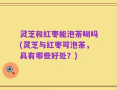 灵芝和红枣能泡茶喝吗(灵芝与红枣可泡茶，具有哪些好处？)