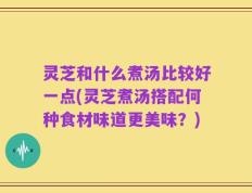 灵芝和什么煮汤比较好一点(灵芝煮汤搭配何种食材味道更美味？)