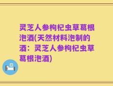 灵芝人参枸杞虫草葛根泡酒(天然材料泡制的酒：灵芝人参枸杞虫草葛根泡酒)