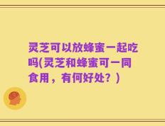 灵芝可以放蜂蜜一起吃吗(灵芝和蜂蜜可一同食用，有何好处？)