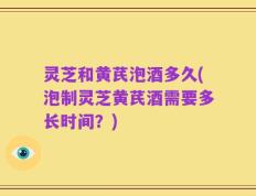 灵芝和黄芪泡酒多久(泡制灵芝黄芪酒需要多长时间？)