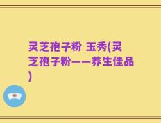 灵芝孢子粉 玉秀(灵芝孢子粉——养生佳品)