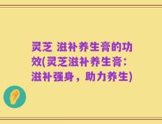 灵芝 滋补养生膏的功效(灵芝滋补养生膏：滋补强身，助力养生)