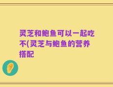 灵芝和鲍鱼可以一起吃不(灵芝与鲍鱼的营养搭配