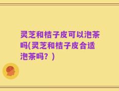 灵芝和桔子皮可以泡茶吗(灵芝和桔子皮合适泡茶吗？)