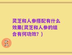 灵芝和人参搭配有什么效果(灵芝和人参的组合有何功效？)