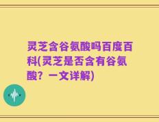 灵芝含谷氨酸吗百度百科(灵芝是否含有谷氨酸？一文详解)