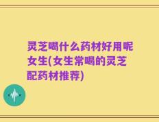 灵芝喝什么药材好用呢女生(女生常喝的灵芝配药材推荐)